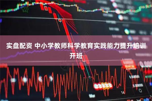 实盘配资 中小学教师科学教育实践能力提升培训开班