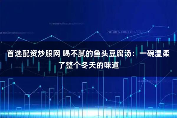 首选配资炒股网 喝不腻的鱼头豆腐汤：一碗温柔了整个冬天的味道