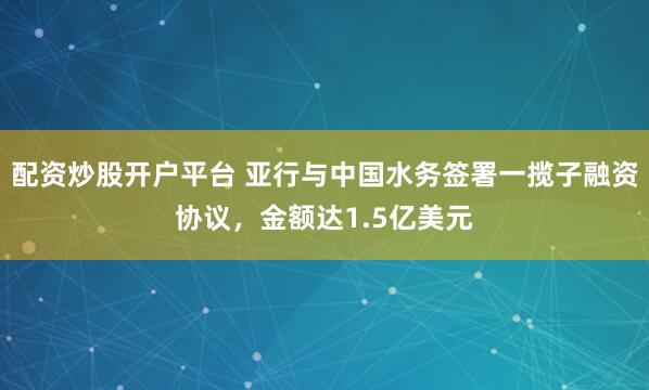 配资炒股开户平台 亚行与中国水务签署一揽子融资协议，金额达1.5亿美元