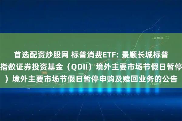 首选配资炒股网 标普消费ETF: 景顺长城标普消费精选交易型开放式指数证券投资基金(QDII)境外主要市场节假日暂停申购及赎回业务的公告