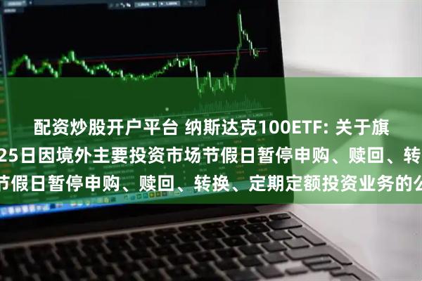 配资炒股开户平台 纳斯达克100ETF: 关于旗下部分基金2025年12月25日因境外主要投资市场节假日暂停申购、赎回、转换、定期定额投资业务的公告