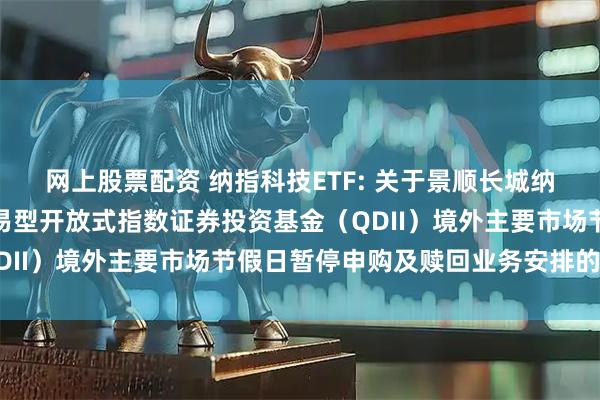 网上股票配资 纳指科技ETF: 关于景顺长城纳斯达克科技市值加权交易型开放式指数证券投资基金（QDII）境外主要市场节假日暂停申购及赎回业务安排的公告