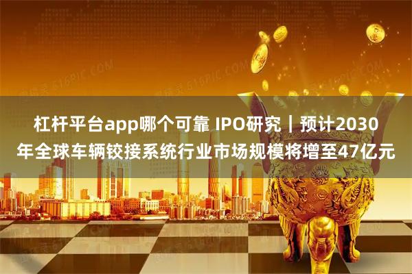 杠杆平台app哪个可靠 IPO研究｜预计2030年全球车辆铰接系统行业市场规模将增至47亿元