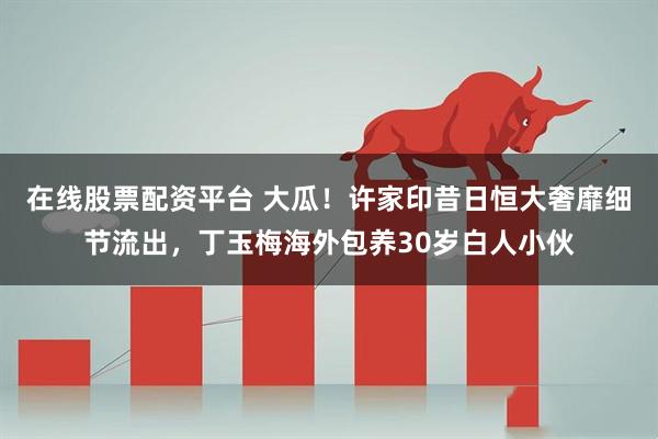 在线股票配资平台 大瓜！许家印昔日恒大奢靡细节流出，丁玉梅海外包养30岁白人小伙