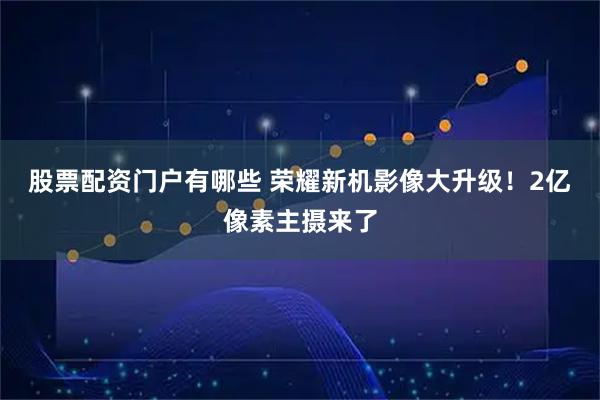 股票配资门户有哪些 荣耀新机影像大升级！2亿像素主摄来了