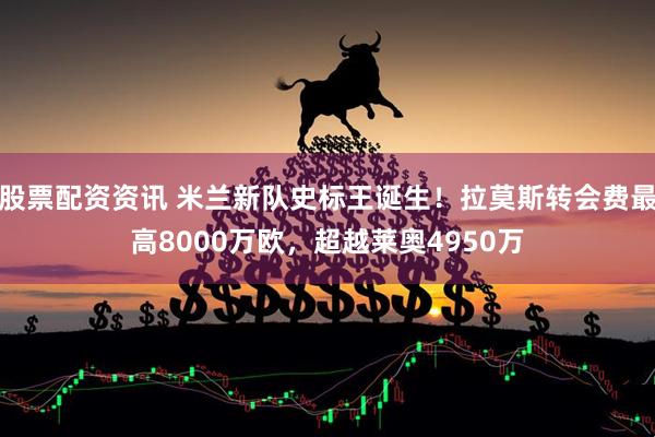 股票配资资讯 米兰新队史标王诞生！拉莫斯转会费最高8000万欧，超越莱奥4950万