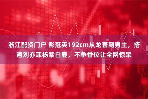 浙江配资门户 彭冠英192cm从龙套到男主，搭遍刘亦菲杨紫白鹿，不争番位让全网惊呆