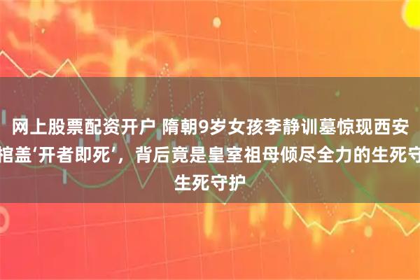 网上股票配资开户 隋朝9岁女孩李静训墓惊现西安：棺盖‘开者即死’，背后竟是皇室祖母倾尽全力的生死守护