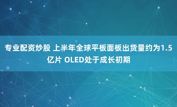 专业配资炒股 上半年全球平板面板出货量约为1.5亿片 OLED处于成长初期